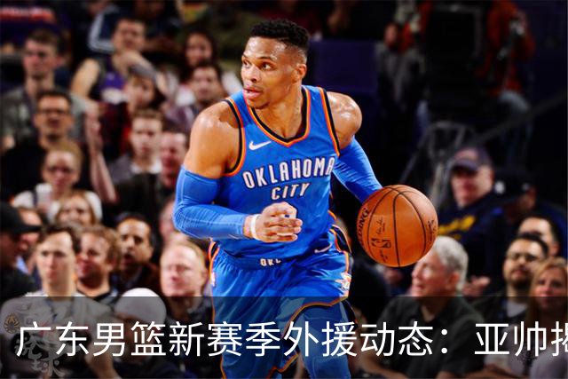 广东男篮新赛季外援动态：亚帅揭露拒挖NBA人选，第三外援即将敲定！